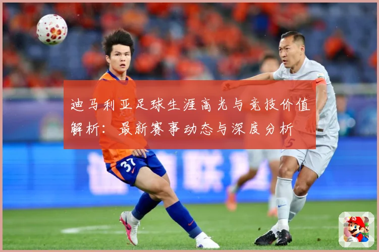 迪马利亚足球生涯高光与竞技价值解析：最新赛事动态与深度分析