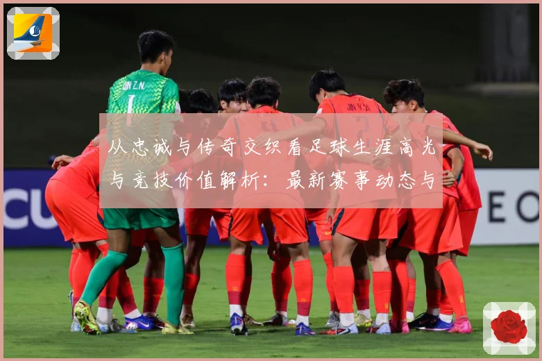 从忠诚与传奇交织看足球生涯高光与竞技价值解析：最新赛事动态与深度分析
