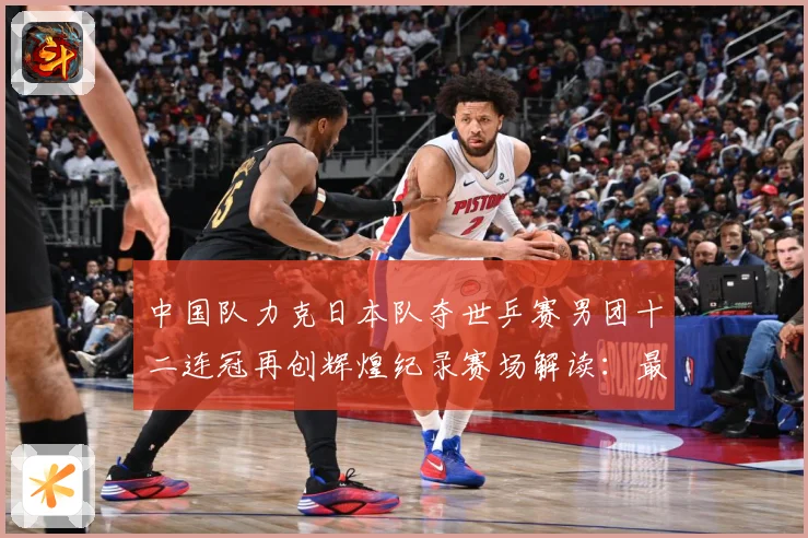 中国队力克日本队夺世乒赛男团十二连冠再创辉煌纪录赛场解读：最新赛事动态与深度分析