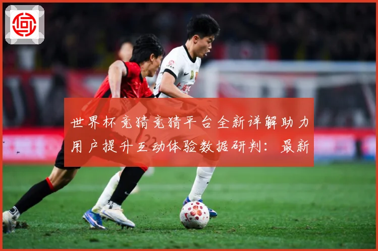 世界杯竞猜竞猜平台全新详解助力用户提升互动体验数据研判：最新赛事动态与深度分析