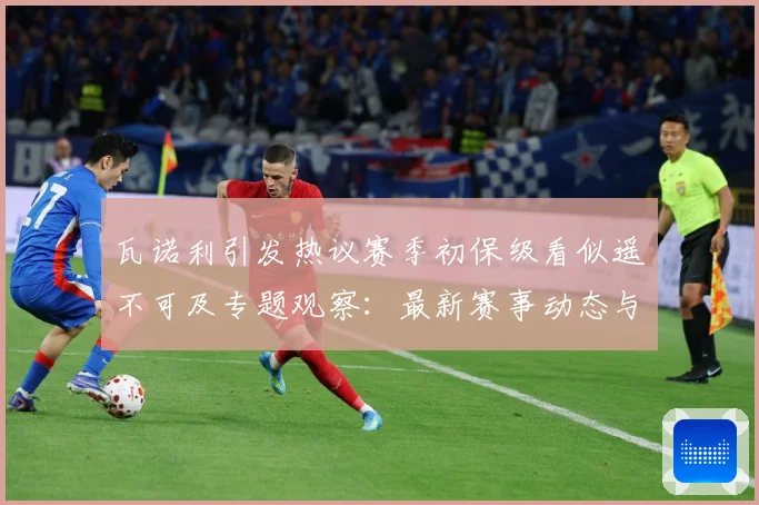 瓦诺利引发热议赛季初保级看似遥不可及专题观察：最新赛事动态与深度分析