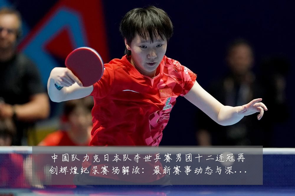 中国队力克日本队夺世乒赛男团十二连冠再创辉煌纪录赛场解读：最新赛事动态与深度分析