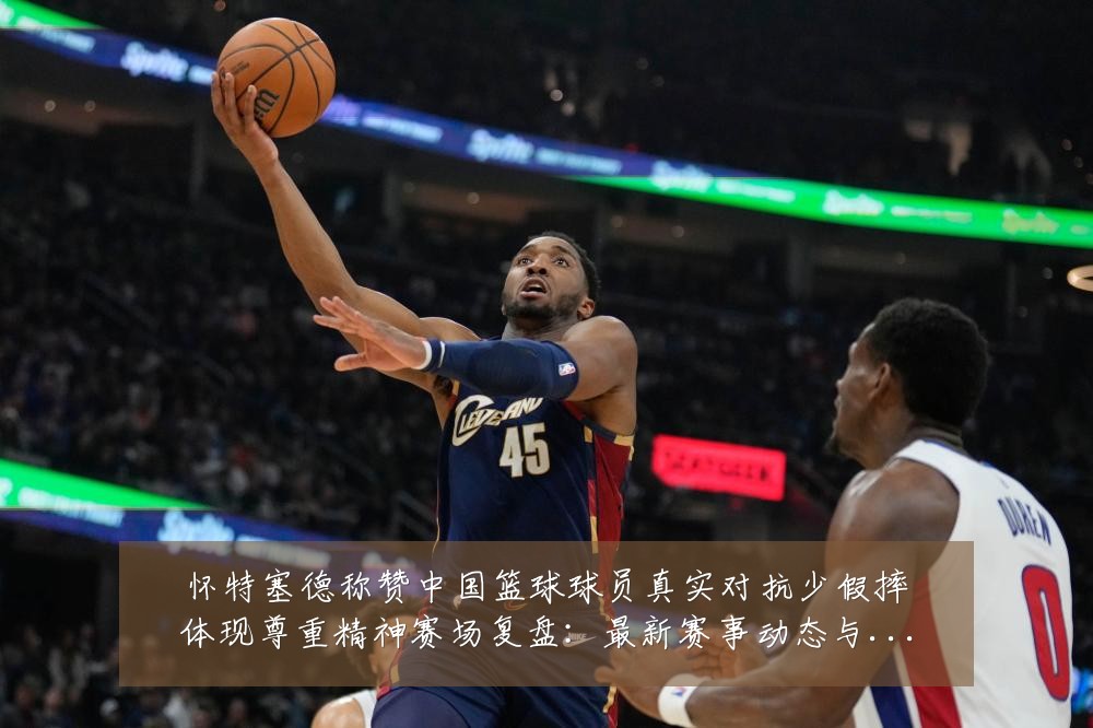 怀特塞德称赞中国篮球球员真实对抗少假摔体现尊重精神赛场复盘：最新赛事动态与深度分析