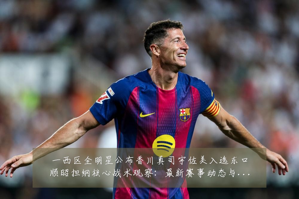 一西区全明星公布香川真司宇佐美入选东口顺昭担纲核心战术观察：最新赛事动态与深度分析